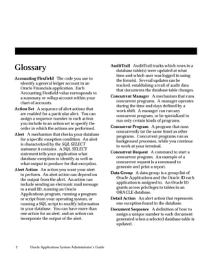 2 Oracle Applications System Administrator’s Guide
Glossary
Accounting Flexfield The code you use to
identify a general ledger account in an
Oracle Financials application. Each
Accounting Flexfield value corresponds to
a summary or rollup account within your
chart of accounts.
Action Set A sequence of alert actions that
are enabled for a particular alert. You can
assign a sequence number to each action
you include in an action set to specify the
order in which the actions are performed.
Alert A mechanism that checks your database
for a specific exception condition. An alert
is characterized by the SQL SELECT
statement it contains. A SQL SELECT
statement tells your application what
database exception to identify as well as
what output to produce for that exception.
Alert Action An action you want your alert
to perform. An alert action can depend on
the output from the alert. An action can
include sending an electronic mail message
to a mail ID, running an Oracle
Applications program, running a program
or script from your operating system, or
running a SQL script to modify information
in your database. You can have more than
one action for an alert, and an action can
incorporate the output of the alert.
AuditTrail AuditTrail tracks which rows in a
database table(s) were updated at what
time and which user was logged in using
the form(s). Several updates can be
tracked, establishing a trail of audit data
that documents the database table changes.
Concurrent Manager A mechanism that runs
concurrent programs. A manager operates
during the time and days defined by a
work shift. A manager can run any
concurrent program, or be specialized to
run only certain kinds of programs.
Concurrent Program A program that runs
concurrently (at the same time) as other
programs. Concurrent programs run as
background processes, while you continue
to work at your terminal.
Concurrent Request A command to start a
concurrent program. An example of a
concurrent request is a command to
generate and print a report.
Data Group A data group is a group list of
Oracle Applications and the Oracle ID each
application is assigned to. An Oracle ID
grants access privileges to tables in an
ORACLE database.
Detail Action An alert action that represents
one exception found in the database.
Document Sequence A definition of how to
assign a unique number to each document
generated when a selected database table is
updated.
 