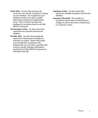 3Glossary
Event Alert An alert that monitors the
occurrence of a specific exception or change
in your database. An exception in your
database results if you add or update
information using Oracle Applications
forms. The event alert monitors the
database for exceptions based on its SQL
SELECT statement.
No Exception Action An alert action that
represents no exceptions found in the
database.
Periodic Alert An alert that periodically
reports key information according to a
schedule you define. Rather than notify
you of immediate exceptions in the
database like an event alert, a periodic alert
scans for specific database information
specified by its SQL SELECT statement at
scheduled intervals.
Summary Action An alert action that
represents multiple exceptions found in the
database.
Summary Threshold The number of
exceptions Oracle Alert can find before it
changes an alert action from a detail action
to a summary action.
 