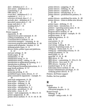 Index – 6
alert – definition of, C – 3
alert action – definition of, C – 3
customizing, C – 6
DBA alerts, C – 10
event alert – definition of, C – 3
explained, C – 2, C – 5
overview of Oracle Alert, C – 2
periodic alert – definition of, C – 3
precoded custom alerts, C – 10
purge mail alert, C – 15
purging alerts, C – 14
using, C – 5
vs. Oracle Alert, C – 1
Printer support
arguments, 8 – 40
arguments for print command, 8 – 19
caching of definitions, 8 – 16
Command driver method, 8 – 18
concurrent managers – restarting, 8 – 16
concurrent program print definitions, 8 – 28
custom print programs – location, 8 – 19
defining printer types, 8 – 11
drivers, styles, printer types and platforms,
8 – 12
end user settings, 8 – 32
header pages, 8 – 37
initialization, 8 – 40
initialization string, 8 – 21
initialization string – editing, 8 – 18
introduction to applications printing, 8 – 5
introduction to printing, 8 – 2
Oracle Reports formatting instructions, 8 – 5
page break problems, 8 – 17
platform, 8 – 39
postscript printing, 8 – 25
predefined types, styles, drivers, 8 – 17
print command  arguments – example, 8 –
20
print style assignments, 8 – 30
print styles – columns, 8 – 37
print styles – defining, 8 – 36
print styles – explained, 8 – 11
print styles – introduction, 8 – 5
print styles – predefined, 8 – 36
print styles – rows, 8 – 37
printer / style assignments, 8 – 28 to 8 – 31
printer assignments, 8 – 29
printer driver method, 8 – 12, 8 – 18, 8 – 39
printer drivers – assigning, 8 – 33
printer drivers – defining, 8 – 38
printer drivers – explained, 8 – 12
printer drivers – introduction, 8 – 5
printer drivers – predefined for printers, 8 –
38
printer drivers – predefined for styles, 8 – 38
printer drivers – when to define new drivers,
8 – 38
printer types – defining, 8 – 33
printer types – introduction, 8 – 5
printers – operating system name, 8 – 35
printers – registering, 8 – 35
Program driver method, 8 – 18
Program driver method – example, 8 – 19
program name, 8 – 40
registering printers, 8 – 11
reset, 8 – 41
reset printer, 8 – 12
reset string, 8 – 21
reset string – editing, 8 – 18
sequence of printing events, 8 – 7
setting up – forms used, 8 – 14
setting up – relationship of forms, 8 – 14
setting up printers, 8 – 14
shell scripts, 8 – 19
spool file, 8 – 22, 8 – 40
SRW driver, 8 – 39
SRW driver – customizing, 8 – 22 to 8 – 25
SRW drivers – how used, 8 – 23
SRW drivers – location, 8 – 23
standard input, 8 – 21, 8 – 40
Subroutine driver method, 8 – 18
System Administrator privileges, 8 – 31
verifying printer drivers, 8 – 17
Printers. See Printer support
Profiles. See User profiles
R
Register
application, 9 – 10
concurrent program, 6 – 51
Report Groups
defining, 6 – 46
example – using a code, 6 – 18
 