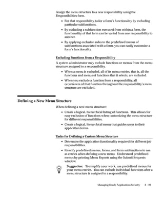 2 – 29Managing Oracle Applications Security
Assign the menu structure to a new responsibility using the
Responsibilities form.
• For that responsibility, tailor a form’s functionality by excluding
particular subfunctions.
• By excluding a subfunction executed from within a form, the
functionality of that form can be varied from one responsibility to
another.
• By applying exclusion rules to the predefined menus of
subfunctions associated with a form, you can easily customize a
form’s functionality.
Excluding Functions from a Responsibility
A system administrator may exclude functions or menus from the menu
structure assigned to a responsibility.
• When a menu is excluded, all of its menu entries, that is, all the
functions and menus of functions that it selects, are excluded.
• When you exclude a function from a responsibility, all
occurrences of that function throughout the responsibility’s menu
structure are excluded.
Defining a New Menu Structure
When defining a new menu structure:
• Create a logical, hierarchical listing of functions. This allows for
easy exclusion of functions when customizing the menu structure
for different responsibilities.
• Create a logical, hierarchical menu that guides users to their
application forms.
Tasks for Defining a Custom Menu Structure
• Determine the application functionality required for different job
responsibilities.
• Identify predefined menus, forms, and form subfunctions to use
as entries when defining a new menu. Understand predefined
menus by printing Menu Reports using the Submit Requests
window.
Suggestion: To simplify your work, use predefined menus for
your menu entries. You can exclude individual functions after a
menu structure is assigned to a responsibility.
 