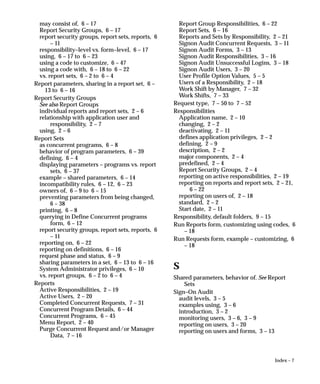 Index – 7
may consist of, 6 – 17
Report Security Groups, 6 – 17
report security groups, report sets, reports, 6
– 11
responsibility–level vs. form–level, 6 – 17
using, 6 – 17 to 6 – 23
using a code to customize, 6 – 47
using a code with, 6 – 18 to 6 – 22
vs. report sets, 6 – 2 to 6 – 4
Report parameters, sharing in a report set, 6 –
13 to 6 – 16
Report Security Groups
See also Report Groups
individual reports and report sets, 2 – 6
relationship with application user and
responsibility, 2 – 7
using, 2 – 6
Report Sets
as concurrent programs, 6 – 8
behavior of program parameters, 6 – 39
defining, 6 – 4
displaying parameters – programs vs. report
sets, 6 – 37
example – shared parameters, 6 – 14
incompatibility rules, 6 – 12, 6 – 23
owners of, 6 – 9 to 6 – 15
preventing parameters from being changed,
6 – 38
printing, 6 – 8
querying in Define Concurrent programs
form, 6 – 12
report security groups, report sets, reports, 6
– 11
reporting on, 6 – 22
reporting on definitions, 6 – 16
request phase and status, 6 – 9
sharing parameters in a set, 6 – 13 to 6 – 16
System Administrator privileges, 6 – 10
vs. report groups, 6 – 2 to 6 – 4
Reports
Active Responsibilities, 2 – 19
Active Users, 2 – 20
Completed Concurrent Requests, 7 – 31
Concurrent Program Details, 6 – 44
Concurrent Programs, 6 – 45
Menu Report, 2 – 40
Purge Concurrent Request and/or Manager
Data, 7 – 16
Report Group Responsibilities, 6 – 22
Report Sets, 6 – 16
Reports and Sets by Responsibility, 2 – 21
Signon Audit Concurrent Requests, 3 – 11
Signon Audit Forms, 3 – 13
Signon Audit Responsibilities, 3 – 16
Signon Audit Unsuccessful Logins, 3 – 18
Signon Audit Users, 3 – 20
User Profile Option Values, 5 – 5
Users of a Responsibility, 2 – 18
Work Shift by Manager, 7 – 32
Work Shifts, 7 – 33
Request type, 7 – 50 to 7 – 52
Responsibilities
Application name, 2 – 10
changing, 2 – 2
deactivating, 2 – 11
defines application privileges, 2 – 2
defining, 2 – 9
description, 2 – 2
major components, 2 – 4
predefined, 2 – 4
Report Security Groups, 2 – 4
reporting on active responsibilities, 2 – 19
reporting on reports and report sets, 2 – 21,
6 – 22
reporting on users of, 2 – 18
standard, 2 – 2
Start date, 2 – 11
Responsibility, default folders, 9 – 15
Run Reports form, customizing using codes, 6
– 18
Run Requests form, example – customizing, 6
– 18
S
Shared parameters, behavior of. See Report
Sets
Sign–On Audit
audit levels, 3 – 5
examples using, 3 – 6
introduction, 3 – 2
monitoring users, 3 – 6, 3 – 9
reporting on users, 3 – 20
reporting on users and forms, 3 – 13
 