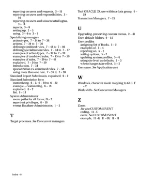 Index – 8
reporting on users and requests, 3 – 11
reporting on users and responsibilities, 3 –
16
reporting on users and unsuccessful logins,
3 – 18
reports, 3 – 8
setting up, 3 – 5
using, 3 – 4 to 3 – 9
Specializing managers
action types, 7 – 34 to 7 – 36
actions, 7 – 34 to 7 – 36
defining combined rules, 7 – 43 to 7 – 46
defining specialization rules, 7 – 34 to 7 – 37
examples of action types, 7 – 37 to 7 – 39
examples of combined rules, 7 – 45 to 7 – 50
examples of rules, 7 – 39 to 7 – 46
explained, 7 – 34 to 7 – 59
introduction, 7 – 34
specialization vs. combined rules, 7 – 48
using more than one rule, 7 – 35 to 7 – 38
Standard Report Submission, explained, 6 – 2
Standard Submission form
customizing, 6 – 2, 6 – 18 to 6 – 22
example – customizing, 6 – 18
explained, 6 – 2
list, 6 – 18
System Administrator
menu paths for all forms, D – 2
report set privileges, 6 – 10
versus Database Administrator, 1 – 2
T
Target processes. See Concurrent managers
Tool ORACLE ID, use within a data group, 6 –
28
Transaction Managers, 7 – 25
U
Upgrading, preserving custom menus, 2 – 31
User, default folders, 9 – 15
User profiles
assigning Set of Books, 5 – 2
examples of, 5 – 4
reporting on, 5 – 5
setting options, 5 – 2
updating system profiles, 5 – 6
using site level as defaults, 5 – 3
when changes take effect, 5 – 2
Username. See Application user
W
Windows, character mode mapping to GUI, F
– 2
Work shifts. See Concurrent Managers
Z
Zoom
See also CUSTOM.EVENT
coding, 11 –5
event. See CUSTOM.EVENT
example, 11 –8, 11 –10, 11 –11
 