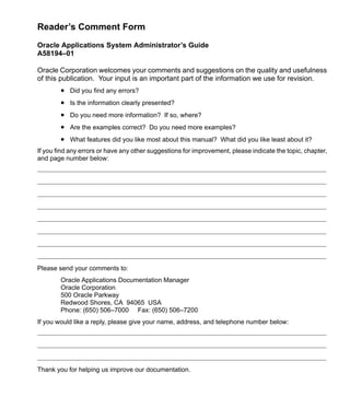 Reader’s Comment Form
Oracle Applications System Administrator’s Guide
A58194–01
Oracle Corporation welcomes your comments and suggestions on the quality and usefulness
of this publication. Your input is an important part of the information we use for revision.
• Did you find any errors?
• Is the information clearly presented?
• Do you need more information? If so, where?
• Are the examples correct? Do you need more examples?
• What features did you like most about this manual? What did you like least about it?
If you find any errors or have any other suggestions for improvement, please indicate the topic, chapter,
and page number below:
Please send your comments to:
Oracle Applications Documentation Manager
Oracle Corporation
500 Oracle Parkway
Redwood Shores, CA 94065 USA
Phone: (650) 506–7000 Fax: (650) 506–7200
If you would like a reply, please give your name, address, and telephone number below:
Thank you for helping us improve our documentation.
 