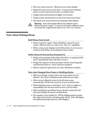 2 – 30 Oracle Applications System Administrator’s Guide
• Plan your menu structure. Sketch out your menu designs.
• Define the lowest–level menus first. A menu must be defined
before it can be selected as an entry on another menu.
• Assign menus and functions to higher–level menus.
• Assign menus and functions to a top–level menu (root menu).
• Document your menu structure by printing a Menu Report.
Warning: Start with a blank Menus form (blank screen).
Menus cannot be copied. A menu saved under a different name
overwrites the original menu (there is no “Save As” feature).
Notes About Defining Menus
Build Menus From Scratch
• Menus cannot be copied. Menu definitions cannot be saved
under a different name (i.e., there is no “Save As” capability).
• When a menu name displays in the Menus form, be sure you are
in Query mode before overwriting the menu’s name.
Define Menus for Fast and Easy Keyboard Use
• Design menu prompts with unique first letters, so typing the first
letter automatically selects the form or menu
• Design the sequence of menu prompts with the most frequently
used functions first (i.e., lower sequence numbers).
• Entries cannot be copied from one menu definition to another.
Note when Changing Menu Names or Modifying Entries
• When you change a menu’s name, the menu entries are not
affected. The menu’s definition exists under the new name.
• Other menus calling the menu by its old menu name,
automatically call the same menu by its new (revised) name.
• When defining menus or selecting a ”root” menu to assign to a
responsibility, the old menu name is not in a list of values.
• When modifying a predefined menu, all other menus that call
that menu display the menu’s modifications.
• For example, if you modify GL_TOP by adding another prompt
that calls a form function, all menus that call GL_TOP will display
the additional prompt when GL_TOP displays.
 