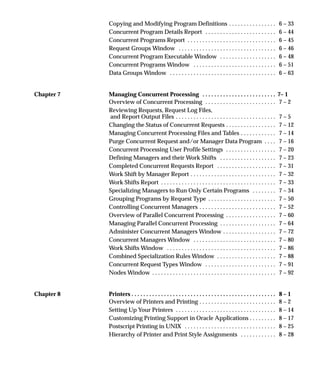 Copying and Modifying Program Definitions 6 – 33. . . . . . . . . . . . . . . .
Concurrent Program Details Report 6 – 44. . . . . . . . . . . . . . . . . . . . . . . .
Concurrent Programs Report 6 – 45. . . . . . . . . . . . . . . . . . . . . . . . . . . . . .
Request Groups Window 6 – 46. . . . . . . . . . . . . . . . . . . . . . . . . . . . . . . . .
Concurrent Program Executable Window 6 – 48. . . . . . . . . . . . . . . . . . .
Concurrent Programs Window 6 – 51. . . . . . . . . . . . . . . . . . . . . . . . . . . .
Data Groups Window 6 – 63. . . . . . . . . . . . . . . . . . . . . . . . . . . . . . . . . . . .
Chapter 7 Managing Concurrent Processing 7– 1. . . . . . . . . . . . . . . . . . . . . . . . .
Overview of Concurrent Processing 7 – 2. . . . . . . . . . . . . . . . . . . . . . . .
Reviewing Requests, Request Log Files,
and Report Output Files 7 – 5. . . . . . . . . . . . . . . . . . . . . . . . . . . . . . . . . .
Changing the Status of Concurrent Requests 7 – 12. . . . . . . . . . . . . . . . .
Managing Concurrent Processing Files and Tables 7 – 14. . . . . . . . . . . .
Purge Concurrent Request and/or Manager Data Program 7 – 16. . . .
Concurrent Processing User Profile Settings 7 – 20. . . . . . . . . . . . . . . . .
Defining Managers and their Work Shifts 7 – 23. . . . . . . . . . . . . . . . . . .
Completed Concurrent Requests Report 7 – 31. . . . . . . . . . . . . . . . . . . .
Work Shift by Manager Report 7 – 32. . . . . . . . . . . . . . . . . . . . . . . . . . . . .
Work Shifts Report 7 – 33. . . . . . . . . . . . . . . . . . . . . . . . . . . . . . . . . . . . . . .
Specializing Managers to Run Only Certain Programs 7 – 34. . . . . . . .
Grouping Programs by Request Type 7 – 50. . . . . . . . . . . . . . . . . . . . . . .
Controlling Concurrent Managers 7 – 52. . . . . . . . . . . . . . . . . . . . . . . . . .
Overview of Parallel Concurrent Processing 7 – 60. . . . . . . . . . . . . . . . .
Managing Parallel Concurrent Processing 7 – 64. . . . . . . . . . . . . . . . . . .
Administer Concurrent Managers Window 7 – 72. . . . . . . . . . . . . . . . . .
Concurrent Managers Window 7 – 80. . . . . . . . . . . . . . . . . . . . . . . . . . . .
Work Shifts Window 7 – 86. . . . . . . . . . . . . . . . . . . . . . . . . . . . . . . . . . . . .
Combined Specialization Rules Window 7 – 88. . . . . . . . . . . . . . . . . . . .
Concurrent Request Types Window 7 – 91. . . . . . . . . . . . . . . . . . . . . . . .
Nodes Window 7 – 92. . . . . . . . . . . . . . . . . . . . . . . . . . . . . . . . . . . . . . . . . .
Chapter 8 Printers 8 – 1. . . . . . . . . . . . . . . . . . . . . . . . . . . . . . . . . . . . . . . . . . . . . . . . .
Overview of Printers and Printing 8 – 2. . . . . . . . . . . . . . . . . . . . . . . . . .
Setting Up Your Printers 8 – 14. . . . . . . . . . . . . . . . . . . . . . . . . . . . . . . . . .
Customizing Printing Support in Oracle Applications 8 – 17. . . . . . . . .
Postscript Printing in UNIX 8 – 25. . . . . . . . . . . . . . . . . . . . . . . . . . . . . . .
Hierarchy of Printer and Print Style Assignments 8 – 28. . . . . . . . . . . .
 