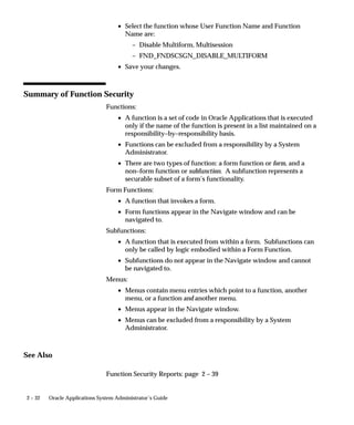 2 – 32 Oracle Applications System Administrator’s Guide
• Select the function whose User Function Name and Function
Name are:
– Disable Multiform, Multisession
– FND_FNDSCSGN_DISABLE_MULTIFORM
• Save your changes.
Summary of Function Security
Functions:
• A function is a set of code in Oracle Applications that is executed
only if the name of the function is present in a list maintained on a
responsibility–by–responsibility basis.
• Functions can be excluded from a responsibility by a System
Administrator.
• There are two types of function: a form function or form, and a
non–form function or subfunction. A subfunction represents a
securable subset of a form’s functionality.
Form Functions:
• A function that invokes a form.
• Form functions appear in the Navigate window and can be
navigated to.
Subfunctions:
• A function that is executed from within a form. Subfunctions can
only be called by logic embodied within a Form Function.
• Subfunctions do not appear in the Navigate window and cannot
be navigated to.
Menus:
• Menus contain menu entries which point to a function, another
menu, or a function and another menu.
• Menus appear in the Navigate window.
• Menus can be excluded from a responsibility by a System
Administrator.
See Also
Function Security Reports: page 2 – 39
 