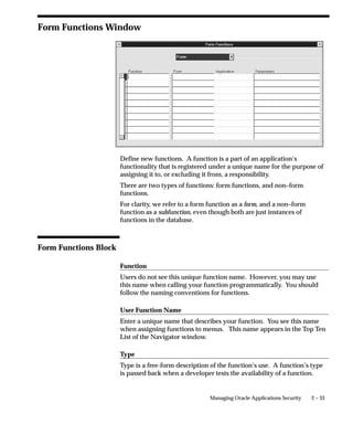 2 – 33Managing Oracle Applications Security
Form Functions Window
Define new functions. A function is a part of an application’s
functionality that is registered under a unique name for the purpose of
assigning it to, or excluding it from, a responsibility.
There are two types of functions: form functions, and non–form
functions.
For clarity, we refer to a form function as a form, and a non–form
function as a subfunction, even though both are just instances of
functions in the database.
Form Functions Block
Function
Users do not see this unique function name. However, you may use
this name when calling your function programmatically. You should
follow the naming conventions for functions.
User Function Name
Enter a unique name that describes your function. You see this name
when assigning functions to menus. This name appears in the Top Ten
List of the Navigator window.
Type
Type is a free-form description of the function’s use. A function’s type
is passed back when a developer tests the availability of a function.
 