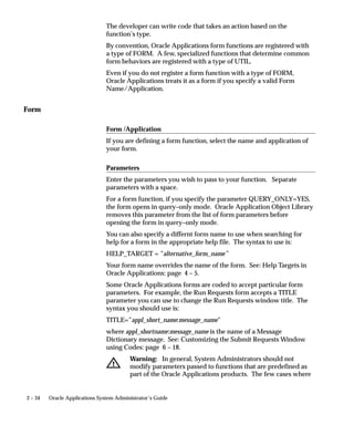 2 – 34 Oracle Applications System Administrator’s Guide
The developer can write code that takes an action based on the
function’s type.
By convention, Oracle Applications form functions are registered with
a type of FORM. A few, specialized functions that determine common
form behaviors are registered with a type of UTIL.
Even if you do not register a form function with a type of FORM,
Oracle Applications treats it as a form if you specify a valid Form
Name/Application.
Form
Form /Application
If you are defining a form function, select the name and application of
your form.
Parameters
Enter the parameters you wish to pass to your function. Separate
parameters with a space.
For a form function, if you specify the parameter QUERY_ONLY=YES,
the form opens in query–only mode. Oracle Application Object Library
removes this parameter from the list of form parameters before
opening the form in query–only mode.
You can also specify a differnt form name to use when searching for
help for a form in the appropriate help file. The syntax to use is:
HELP_TARGET = ”alternative_form_name”
Your form name overrides the name of the form. See: Help Targets in
Oracle Applications: page 4 – 5.
Some Oracle Applications forms are coded to accept particular form
parameters. For example, the Run Requests form accepts a TITLE
parameter you can use to change the Run Requests window title. The
syntax you should use is:
TITLE=”appl_short_name:message_name”
where appl_shortname:message_name is the name of a Message
Dictionary message. See: Customizing the Submit Requests Window
using Codes: page 6 – 18.
Warning: In general, System Administrators should not
modify parameters passed to functions that are predefined as
part of the Oracle Applications products. The few cases where
 