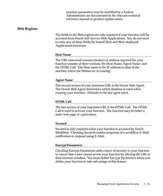 2 – 35Managing Oracle Applications Security
function parameters may be modified by a System
Administrator are documented in the relevant technical
reference manual or product update notes.
Web Regions
The fields in the Web regions are only required if your function will be
accessed from Oracle Self–Service Web Applications. You do not need
to enter any of these fields for SmartClient and Web–deployed
Applications functions.
Host Name
The URL (universal resource locator) or address required for your
function consists of three sections: the Host Name, Agent Name, and
the HTML Call. The Host name is the IP address or alias of the
machine where the Webserver is running.
Agent Name
The second section of your functions URL is the Oracle Web Agent.
The Oracle Web Agent determines which database is used when
running your function. Defaults to the last agent used.
HTML Call
The last section of your functions URL is the HTML Call. The HTML
Call is used to activate your function. The function may be either a
static web page or a procedure.
Secured
Secured is only required when your function is accessed by Oracle
Workflow. Checking Secured enables recipients of a workflow E–Mail
notification to respond using E–Mail.
Encrypt Parameters
Checking Encrypt Parameters adds a layer of security to your function
to ensure that a user cannot access your function by altering the URL in
their browser window. You must define Encrypt Parameters when you
define your function to take advantage of this feature.
 