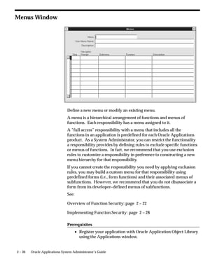 2 – 36 Oracle Applications System Administrator’s Guide
Menus Window
Define a new menu or modify an existing menu.
A menu is a hierarchical arrangement of functions and menus of
functions. Each responsibility has a menu assigned to it.
A ”full access” responsibility with a menu that includes all the
functions in an application is predefined for each Oracle Applications
product. As a System Administrator, you can restrict the functionality
a responsibility provides by defining rules to exclude specific functions
or menus of functions. In fact, we recommend that you use exclusion
rules to customize a responsibility in preference to constructing a new
menu hierarchy for that responsibility.
If you cannot create the responsibility you need by applying exclusion
rules, you may build a custom menu for that responsibility using
predefined forms (i.e., form functions) and their associated menus of
subfunctions. However, we recommend that you do not disassociate a
form from its developer–defined menus of subfunctions.
See:
Overview of Function Security: page 2 – 22
Implementing Function Security: page 2 – 28
Prerequisites
• Register your application with Oracle Application Object Library
using the Applications window.
 