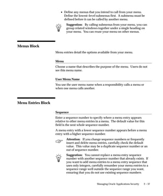 2 – 37Managing Oracle Applications Security
• Define any menus that you intend to call from your menu.
Define the lowest–level submenus first. A submenu must be
defined before it can be called by another menu.
Suggestion: By calling submenus from your menu, you can
group related windows together under a single heading on
your menu. You can reuse your menu on other menus.
Menus Block
Menu entries detail the options available from your menu.
Menu
Choose a name that describes the purpose of the menu. Users do not
see this menu name.
User Menu Name
You use the user menu name when a responsibility calls a menu or
when one menu calls another.
Menu Entries Block
Sequence
Enter a sequence number to specify where a menu entry appears
relative to other menu entries in a menu. The default value for this
field is the next whole sequence number.
A menu entry with a lower sequence number appears before a menu
entry with a higher sequence number.
Attention: If you change sequence numbers or frequently
insert and delete menu entries, carefully check the default
value. This value may be a duplicate sequence number or an
out of sequence number.
Suggestion: You cannot replace a menu entry sequence
number with another sequence number that already exists. If
you want to add menu entries to a menu entry sequence that
uses only integers, carefully renumber your menu entries to a
sequence range well outside the sequence range you want,
ensuring that you do not use existing sequence numbers
 