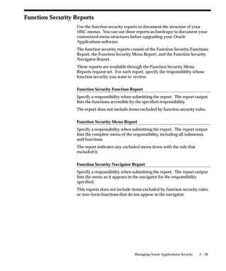2 – 39Managing Oracle Applications Security
Function Security Reports
Use the function security reports to document the structure of your
10SC menus. You can use these reports as hardcopy to document your
customized menu structures before upgrading your Oracle
Applications software.
The function security reports consist of the Function Security Functions
Report, the Function Security Menu Report, and the Function Security
Navigator Report.
These reports are available through the Function Security Menu
Reports request set. For each report, specify the responsibility whose
function security you want to review.
Function Security Function Report
Specify a responsibility when submitting the report. The report output
lists the functions accessible by the specified responsibility.
The report does not include items excluded by function security rules.
Function Security Menu Report
Specify a responsibility when submitting the report. The report output
lists the complete menu of the responsibility, including all submenus
and functions.
The report indicates any excluded menu items with the rule that
excluded it.
Function Security Navigator Report
Specify a responsibility when submitting the report. The report output
lists the menu as it appears in the navigator for the responsibility
specified.
This reports does not include items excluded by function security rules,
or non–form functions that do not appear in the navigator.
 