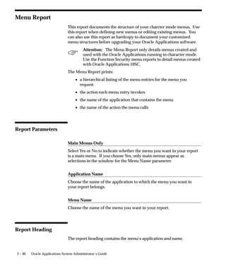 2 – 40 Oracle Applications System Administrator’s Guide
Menu Report
This report documents the structure of your charcter mode menus. Use
this report when defining new menus or editing existing menus. You
can also use this report as hardcopy to document your customized
menu structures before upgrading your Oracle Applications software.
Attention: The Menu Report only details menus created and
used with the Oracle Applications running in character mode.
Use the Function Security menu reports to detail menus created
with Oracle Applications 10SC.
The Menu Report prints:
• a hierarchical listing of the menu entries for the menu you
request
• the action each menu entry invokes
• the name of the application that contains the menu
• the name of the action the menu calls
Report Parameters
Main Menus Only
Select Yes or No to indicate whether the menu you want in your report
is a main menu. If you choose Yes, only main menus appear as
selections in the window for the Menu Name parameter.
Application Name
Choose the name of the application to which the menu you want in
your report belongs.
Menu Name
Choose the name of the menu you want in your report.
Report Heading
The report heading contains the menu’s application and name.
 