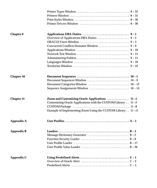 Printer Types Window 8 – 33. . . . . . . . . . . . . . . . . . . . . . . . . . . . . . . . . . . .
Printers Window 8 – 35. . . . . . . . . . . . . . . . . . . . . . . . . . . . . . . . . . . . . . . . .
Print Styles Window 8 – 36. . . . . . . . . . . . . . . . . . . . . . . . . . . . . . . . . . . . . .
Printer Drivers Window 8 – 38. . . . . . . . . . . . . . . . . . . . . . . . . . . . . . . . . .
Chapter 9 Applications DBA Duties 9 – 1. . . . . . . . . . . . . . . . . . . . . . . . . . . . . . . .
Overview of Applications DBA Duties 9 – 2. . . . . . . . . . . . . . . . . . . . . .
ORACLE Users Window 9 – 5. . . . . . . . . . . . . . . . . . . . . . . . . . . . . . . . . .
Concurrent Conflicts Domains Window 9 – 9. . . . . . . . . . . . . . . . . . . . .
Applications Window 9 – 10. . . . . . . . . . . . . . . . . . . . . . . . . . . . . . . . . . . .
Network Test Window 9 – 13. . . . . . . . . . . . . . . . . . . . . . . . . . . . . . . . . . . .
Administering Folders 9 – 15. . . . . . . . . . . . . . . . . . . . . . . . . . . . . . . . . . . .
Languages Window 9 – 18. . . . . . . . . . . . . . . . . . . . . . . . . . . . . . . . . . . . . .
Territories Window 9 – 19. . . . . . . . . . . . . . . . . . . . . . . . . . . . . . . . . . . . . . .
Chapter 10 Document Sequences 10 – 1. . . . . . . . . . . . . . . . . . . . . . . . . . . . . . . . . . . .
Document Sequences Window 10 – 9. . . . . . . . . . . . . . . . . . . . . . . . . . . . .
Document Categories Window 10 – 12. . . . . . . . . . . . . . . . . . . . . . . . . . . .
Sequence Assignments Window 10 – 14. . . . . . . . . . . . . . . . . . . . . . . . . . .
Chapter 11 Zoom and Customizing Oracle Applications 11 –1. . . . . . . . . . . . . . .
Customizing Oracle Applications with the CUSTOM Library 11 –2. .
CUSTOM Package 11 –8. . . . . . . . . . . . . . . . . . . . . . . . . . . . . . . . . . . . . . .
Example of Implementing Zoom Using the CUSTOM Library 11 –11. .
Appendix A User Profiles A – 1. . . . . . . . . . . . . . . . . . . . . . . . . . . . . . . . . . . . . . . . . . . .
Appendix B Loaders B – 1. . . . . . . . . . . . . . . . . . . . . . . . . . . . . . . . . . . . . . . . . . . . . . . . .
Message Dictionary Generator B – 2. . . . . . . . . . . . . . . . . . . . . . . . . . . . .
Function Security Loader B – 8. . . . . . . . . . . . . . . . . . . . . . . . . . . . . . . . .
User Profile Loader B – 17. . . . . . . . . . . . . . . . . . . . . . . . . . . . . . . . . . . . . .
User Profile Value Loader B – 26. . . . . . . . . . . . . . . . . . . . . . . . . . . . . . . . .
Appendix C Using Predefined Alerts C – 1. . . . . . . . . . . . . . . . . . . . . . . . . . . . . . . . . .
Overview of Oracle Alert C – 2. . . . . . . . . . . . . . . . . . . . . . . . . . . . . . . . .
Predefined Alerts C – 5. . . . . . . . . . . . . . . . . . . . . . . . . . . . . . . . . . . . . . . .
 