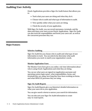 3 – 4 Oracle Applications System Administrator’s Guide
Auditing User Activity
Oracle Applications provides a Sign–On Audit feature that allows you
to:
• Track what your users are doing and when they do it.
• Choose who to audit and what type of information to audit.
• View quickly online what your users are doing.
• Check the security of your application.
With Sign–On Audit, you can record usernames, terminals, and the
dates and times your users access Oracle Applications. Sign–On Audit
can also track the responsibilities and forms your users use, as well as
the concurrent processes they run.
Major Features
Selective Auditing
Sign–On Audit lets you choose who to audit and what type of user
information to track. You can selectively determine what audit
information you need, to match your organization’s needs.
Monitor Application Users
The Monitor Users form gives you online, real–time information about
who is using Oracle Applications and what they are doing.
You can see what users are signed on (application username and
operating system login name), what responsibilities, forms, and
terminals they are using, how long they have been working on forms,
and what ORACLE processes they are using.
Sign–On Audit Reports
Sign–On Audit Reports give you historical, detailed information on
what your users do in your application.
You can give search criteria to narrow your search for information.
You can also sort your Sign–On Audit information to create
easy–to–read reports.
 