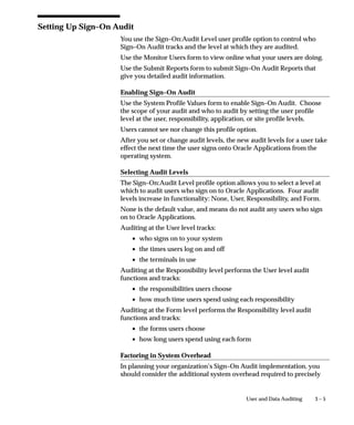 3 – 5User and Data Auditing
Setting Up Sign–On Audit
You use the Sign–On:Audit Level user profile option to control who
Sign–On Audit tracks and the level at which they are audited.
Use the Monitor Users form to view online what your users are doing.
Use the Submit Reports form to submit Sign–On Audit Reports that
give you detailed audit information.
Enabling Sign–On Audit
Use the System Profile Values form to enable Sign–On Audit. Choose
the scope of your audit and who to audit by setting the user profile
level at the user, responsibility, application, or site profile levels.
Users cannot see nor change this profile option.
After you set or change audit levels, the new audit levels for a user take
effect the next time the user signs onto Oracle Applications from the
operating system.
Selecting Audit Levels
The Sign–On:Audit Level profile option allows you to select a level at
which to audit users who sign on to Oracle Applications. Four audit
levels increase in functionality: None, User, Responsibility, and Form.
None is the default value, and means do not audit any users who sign
on to Oracle Applications.
Auditing at the User level tracks:
• who signs on to your system
• the times users log on and off
• the terminals in use
Auditing at the Responsibility level performs the User level audit
functions and tracks:
• the responsibilities users choose
• how much time users spend using each responsibility
Auditing at the Form level performs the Responsibility level audit
functions and tracks:
• the forms users choose
• how long users spend using each form
Factoring in System Overhead
In planning your organization’s Sign–On Audit implementation, you
should consider the additional system overhead required to precisely
 