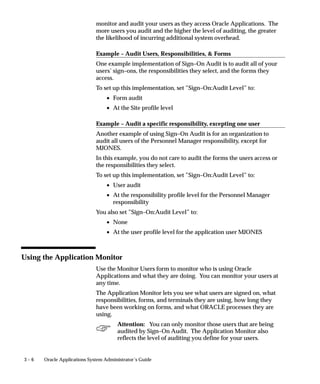 3 – 6 Oracle Applications System Administrator’s Guide
monitor and audit your users as they access Oracle Applications. The
more users you audit and the higher the level of auditing, the greater
the likelihood of incurring additional system overhead.
Example – Audit Users, Responsibilities,  Forms
One example implementation of Sign–On Audit is to audit all of your
users’ sign–ons, the responsibilities they select, and the forms they
access.
To set up this implementation, set ”Sign–On:Audit Level” to:
• Form audit
• At the Site profile level
Example – Audit a specific responsibility, excepting one user
Another example of using Sign–On Audit is for an organization to
audit all users of the Personnel Manager responsibility, except for
MJONES.
In this example, you do not care to audit the forms the users access or
the responsibilities they select.
To set up this implementation, set ”Sign–On:Audit Level” to:
• User audit
• At the responsibility profile level for the Personnel Manager
responsibility
You also set ”Sign–On:Audit Level” to:
• None
• At the user profile level for the application user MJONES
Using the Application Monitor
Use the Monitor Users form to monitor who is using Oracle
Applications and what they are doing. You can monitor your users at
any time.
The Application Monitor lets you see what users are signed on, what
responsibilities, forms, and terminals they are using, how long they
have been working on forms, and what ORACLE processes they are
using.
Attention: You can only monitor those users that are being
audited by Sign–On Audit. The Application Monitor also
reflects the level of auditing you define for your users.
 