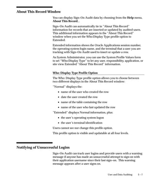 3 – 7User and Data Auditing
About This Record Window
You can display Sign–On Audit data by choosing from the Help menu,
About This Record...
Sign–On Audit can automatically tie in ”About This Record”
information for records that are inserted or updated by audited users.
This additional information appears in the ”About This Record”
window when you set the Who:Display Type profile option to
Extended.
Extended information shows the Oracle Applications session number,
the operating system login name, and the terminal that a user you are
tracking with Sign–On Audit used to insert or update a row.
As System Administrator, you can use the System Profile Values form
to set “Who:Display Type” to let any user, responsibility, application, or
site view Extended ”About This Record” information.
Who: Display Type Profile Option
The Who: Display Type profile option allows you to choose between
two different displays in the About This Record window:
”Normal” displays the:
• name of the user who created the row
• date the user created the row
• name of the table containing the row
• name of the user who last updated the row
”Extended” displays Normal information, plus:
• the user’s operating system logon
• the user’s terminal identification
Users cannot see nor change this profile option.
This profile option is visible and updatable at all four levels.
Notifying of Unsuccessful Logins
Sign–On Audit can track user logins and provide users with a warning
message if anyone has made an unsuccessful attempt to sign on with
their application username since their last sign–on. This warning
message appears after a user signs on.
 