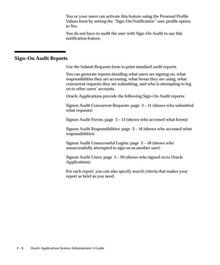 3 – 8 Oracle Applications System Administrator’s Guide
You or your users can activate this feature using the Personal Profile
Values form by setting the ”Sign–On:Notification” user profile option
to Yes.
You do not have to audit the user with Sign–On Audit to use this
notification feature.
Sign–On Audit Reports
Use the Submit Requests form to print standard audit reports.
You can generate reports detailing what users are signing on, what
responsibilities they are accessing, what forms they are using, what
concurrent requests they are submitting, and who is attempting to log
on to other users’ accounts.
Oracle Applications provide the following Sign–On Audit reports:
Signon Audit Concurrent Requests: page 3 – 11 (shows who submitted
what requests)
Signon Audit Forms: page 3 – 13 (shows who accessed what forms)
Signon Audit Responsibilities: page 3 – 16 (shows who accessed what
responsibilities)
Signon Audit Unsuccessful Logins: page 3 – 18 (shows who
unsuccessfully attempted to sign on as another user)
Signon Audit Users: page 3 – 20 (shows who signed on to Oracle
Applications)
For each report, you can also specify search criteria that makes your
report as brief as you need.
 
