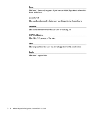 3 – 10 Oracle Applications System Administrator’s Guide
Form
The user’s form only appears if you have enabled Sign–On Audit at the
Form audit level.
Zoom Level
The number of zoom levels the user used to get to the form shown.
Terminal
The name of the terminal that the user is working on.
ORACLE Process
The ORACLE process of the user.
Time
The length of time the user has been logged on to this application.
Login
The user’s login name.
 
