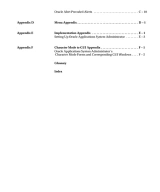 Oracle Alert Precoded Alerts C – 10. . . . . . . . . . . . . . . . . . . . . . . . . . . . . .
Appendix D Menu Appendix D – 1. . . . . . . . . . . . . . . . . . . . . . . . . . . . . . . . . . . . . . . . .
Appendix E Implementation Appendix E – 1. . . . . . . . . . . . . . . . . . . . . . . . . . . . . . .
Setting Up Oracle Applications System Administrator E – 2. . . . . . . .
Appendix F Character Mode to GUI Appendix F – 1. . . . . . . . . . . . . . . . . . . . . . . . .
Oracle Applications System Administrator’s
Character Mode Forms and Corresponding GUI Windows F – 2. . . .
Glossary
Index
 