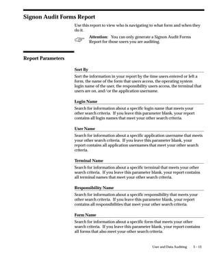 3 – 13User and Data Auditing
Signon Audit Forms Report
Use this report to view who is navigating to what form and when they
do it.
Attention: You can only generate a Signon Audit Forms
Report for those users you are auditing.
Report Parameters
Sort By
Sort the information in your report by the time users entered or left a
form, the name of the form that users access, the operating system
login name of the user, the responsibility users access, the terminal that
users are on, and/or the application username.
Login Name
Search for information about a specific login name that meets your
other search criteria. If you leave this parameter blank, your report
contains all login names that meet your other search criteria.
User Name
Search for information about a specific application username that meets
your other search criteria. If you leave this parameter blank, your
report contains all application usernames that meet your other search
criteria.
Terminal Name
Search for information about a specific terminal that meets your other
search criteria. If you leave this parameter blank, your report contains
all terminal names that meet your other search criteria.
Responsibility Name
Search for information about a specific responsibility that meets your
other search criteria. If you leave this parameter blank, your report
contains all responsibilities that meet your other search criteria.
Form Name
Search for information about a specific form that meets your other
search criteria. If you leave this parameter blank, your report contains
all forms that also meet your other search criteria.
 