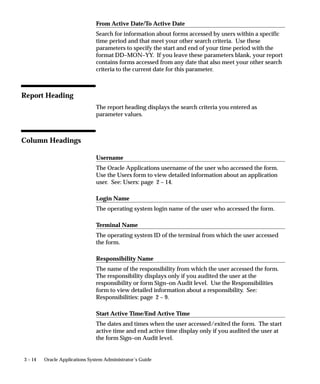 3 – 14 Oracle Applications System Administrator’s Guide
From Active Date/To Active Date
Search for information about forms accessed by users within a specific
time period and that meet your other search criteria. Use these
parameters to specify the start and end of your time period with the
format DD–MON–YY. If you leave these parameters blank, your report
contains forms accessed from any date that also meet your other search
criteria to the current date for this parameter.
Report Heading
The report heading displays the search criteria you entered as
parameter values.
Column Headings
Username
The Oracle Applications username of the user who accessed the form.
Use the Users form to view detailed information about an application
user. See: Users: page 2 – 14.
Login Name
The operating system login name of the user who accessed the form.
Terminal Name
The operating system ID of the terminal from which the user accessed
the form.
Responsibility Name
The name of the responsibility from which the user accessed the form.
The responsibility displays only if you audited the user at the
responsibility or form Sign–on Audit level. Use the Responsibilities
form to view detailed information about a responsibility. See:
Responsibilities: page 2 – 9.
Start Active Time/End Active Time
The dates and times when the user accessed/exited the form. The start
active time and end active time display only if you audited the user at
the form Sign–on Audit level.
 