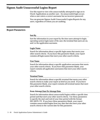 3 – 18 Oracle Applications System Administrator’s Guide
Signon Audit Unsuccessful Logins Report
Use this report to view who unsuccessfully attempted to sign on to
Oracle Applications as another user. An unsuccessful login occurs
when a user enters a correct username but an incorrect password.
You can generate Signon Audit Unsuccessful Logins Reports for any
users, regardless of whom you are auditing.
Report Parameters
Sort By
Sort the information in your report by the time users attempt to login,
operating system login name of the user, the terminal that users are on,
and/or the application username.
Login Name
Search for information about a specific login name that meets your
other search criteria. If you leave this parameter blank, your report
contains all login names that meet your other search criteria.
User Name
Search for information about a specific application username that meets
your other search criteria. If you leave this parameter blank, your
report contains all application usernames that meet your other search
criteria.
Terminal Name
Search for information about a specific terminal that meets your other
search criteria to make your report as brief as you need. If you leave
this parameter blank, your report contains all terminal names that meet
your other search criteria.
From Attempt Date/To Attempt Date
Search for information about unsuccessful logins within a specific time
period and that meet your other search criteria. Use these parameters
to specify the start and end of your time period with the format
DD–MON–YY. If you leave these parameters blank, your report
contains unsuccessful logins from any date that also meet your other
search criteria to the current date for this parameter.
 
