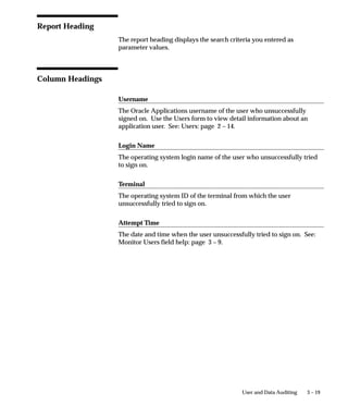 3 – 19User and Data Auditing
Report Heading
The report heading displays the search criteria you entered as
parameter values.
Column Headings
Username
The Oracle Applications username of the user who unsuccessfully
signed on. Use the Users form to view detail information about an
application user. See: Users: page 2 – 14.
Login Name
The operating system login name of the user who unsuccessfully tried
to sign on.
Terminal
The operating system ID of the terminal from which the user
unsuccessfully tried to sign on.
Attempt Time
The date and time when the user unsuccessfully tried to sign on. See:
Monitor Users field help: page 3 – 9.
 
