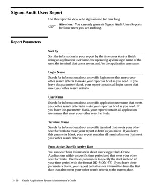 3 – 20 Oracle Applications System Administrator’s Guide
Signon Audit Users Report
Use this report to view who signs on and for how long.
Attention: You can only generate Signon Audit Users Reports
for those users you are auditing.
Report Parameters
Sort By
Sort the information in your report by the time users start or finish
using an application username, the operating system login name of the
user, the terminal that users are on, and/or the application username.
Login Name
Search for information about a specific login name that meets your
other search criteria to make your report as brief as you need. If you
leave this parameter blank, your report contains all login names that
meet your other search criteria.
User Name
Search for information about a specific application username that meets
your other search criteria to make your report as brief as you need. If
you leave this parameter blank, your report contains all application
usernames that meet your other search criteria.
Terminal Name
Search for information about a specific terminal that meets your other
search criteria to make your report as brief as you need. If you leave
this parameter blank, your report contains all terminal names that meet
your other search criteria.
From Active Date/To Active Date
You can search for information about users logged into Oracle
Applications within a specific time period and that meet your other
search criteria. Use these parameters to specify the start and end of
your time period with the format DD–MON–YY. If you leave these
parameters blank, your report contains user information from the first
date that also meets your other search criteria to the current date.
 