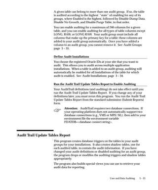 3 – 23User and Data Auditing
A given table can belong to more than one audit group. If so, the table
is audited according to the highest ”state” of enabling for any of its
groups, where Enabled is the highest, followed by Disable Dump Data,
Disable No Growth, and Disable Purge Table, in that order.
You can enable auditing for a maximum of 240 columns for a given
table, and you can enable auditing for all types of table columns except
LONG, RAW, or LONG RAW. Your audit group must include all
columns that make up the primary key for a table; these columns are
added to your audit group automatically. Once you have added a
column to an audit group, you cannot remove it. See: Audit Groups:
page 3 – 35.
Define Audit Installations
You choose the registered Oracle IDs at your site that you want to
audit. This allows you to audit across multiple application
installations. When a table is added to an audit group, auditing will
automatically be enabled for all installations of the table for which
audit is enabled. See: Audit Installations: page 3 – 34.
Run the Audit Trail Update Tables Report to Enable Auditing
Your AuditTrail definitions (and auditing) do not take effect until you
run the Audit Trail Update Tables Report. If you change any of your
definitions later, you must rerun this program. You run the Audit Trail
Update Tables Report from the standard submission (Submit Reports)
form.
Attention: AuditTrail requires two database connections. If
your operating platform does not automatically support two
database connections (e.g., VMS or MPE/XL), then add to your
environment file the environment variable
FDATDB=database connect string.
Audit Trail Update Tables Report
This program creates database triggers on the tables in your audit
groups for your installations. It also creates shadow tables, one for
each audited table, to contain the audit information. If you have
changed your audit definitions or disabled auditing for an audit group,
the program drops or modifies the auditing triggers and shadow tables
appropriately.
The program also builds special views you can use to retrieve your
audit data for reporting.
 