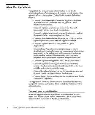ii Oracle Applications System Administrator’s Guide
About This User’s Guide
This guide is the primary source of information about Oracle
Applications System Administration. It contains overviews as well as
task and reference information. This guide includes the following
chapters:
• Chapter 1 describes the job of an Oracle Applications System
Administrator, and contrasts it with the job of an Oracle
Database Administrator.
• Chapter 2 explains how to secure access to the data and
functionality within your Oracle Applications.
• Chapter 3 explains how to audit your application users and the
changes they effect on your application’s data.
• Chapter 4 describes the help architecture for HTML as well as
explaining how to customize Oracle Applications help.
• Chapter 5 explains the role of user profiles in Oracle
Applications.
• Chapters 6 and 7 explain concurrent processing in Oracle
Applications, including how you can manage programs running
concurrently in the background while your users continue to
perform online tasks and how to manage your concurrent
programs and organize those programs into groups and sets.
• Chapter 8 explains using printers with Oracle Applications.
• Chapter 9 explains Oracle Applications security tasks that
require a database administrator to either explicitly perform, or
assist by performing prerequisite tasks.
• Chapter 10 explains how you can use document sequences and
dynamic currency with your Oracle Applications.
• Chapter 11 describes the architecture and implementation details
for the CUSTOM library.
The Appendixes provide a reference source about the default menus,
user profile options, and runtime Alerts included with Oracle System
Administration.
This user’s guide is available online
All Oracle Applications user’s guides are available online, in both
HTML and Adobe Acrobat format. (Most other Oracle Applications
documentation is available in Adobe Acrobat format.)
 