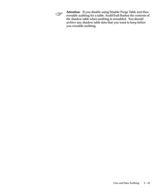3 – 33User and Data Auditing
Attention: If you disable using Disable Purge Table and then
reenable auditing for a table, AuditTrail flushes the contents of
the shadow table when auditing is reenabled. You should
archive any shadow table data that you want to keep before
you reenable auditing.
 