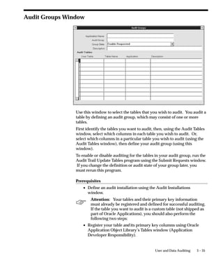 3 – 35User and Data Auditing
Audit Groups Window
Use this window to select the tables that you wish to audit. You audit a
table by defining an audit group, which may consist of one or more
tables.
First identify the tables you want to audit, then, using the Audit Tables
window, select which columns in each table you wish to audit. Or,
select which columns in a particular table you wish to audit (using the
Audit Tables window), then define your audit group (using this
window).
To enable or disable auditing for the tables in your audit group, run the
Audit Trail Update Tables program using the Submit Requests window.
If you change the definition or audit state of your group later, you
must rerun this program.
Prerequisites
• Define an audit installation using the Audit Installations
window.
Attention: Your tables and their primary key information
must already be registered and defined for successful auditing.
If the table you want to audit is a custom table (not shipped as
part of Oracle Applications), you should also perform the
following two steps:
• Register your table and its primary key columns using Oracle
Application Object Library’s Tables window (Application
Developer Responsibility).
 