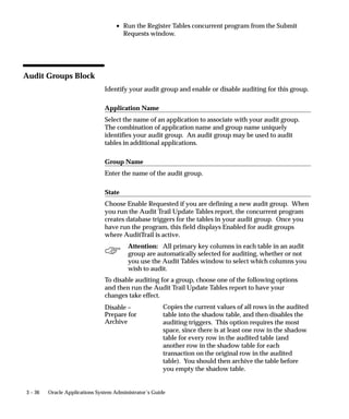 3 – 36 Oracle Applications System Administrator’s Guide
• Run the Register Tables concurrent program from the Submit
Requests window.
Audit Groups Block
Identify your audit group and enable or disable auditing for this group.
Application Name
Select the name of an application to associate with your audit group.
The combination of application name and group name uniquely
identifies your audit group. An audit group may be used to audit
tables in additional applications.
Group Name
Enter the name of the audit group.
State
Choose Enable Requested if you are defining a new audit group. When
you run the Audit Trail Update Tables report, the concurrent program
creates database triggers for the tables in your audit group. Once you
have run the program, this field displays Enabled for audit groups
where AuditTrail is active.
Attention: All primary key columns in each table in an audit
group are automatically selected for auditing, whether or not
you use the Audit Tables window to select which columns you
wish to audit.
To disable auditing for a group, choose one of the following options
and then run the Audit Trail Update Tables report to have your
changes take effect.
Copies the current values of all rows in the audited
table into the shadow table, and then disables the
auditing triggers. This option requires the most
space, since there is at least one row in the shadow
table for every row in the audited table (and
another row in the shadow table for each
transaction on the original row in the audited
table). You should then archive the table before
you empty the shadow table.
Disable –
Prepare for
Archive
 