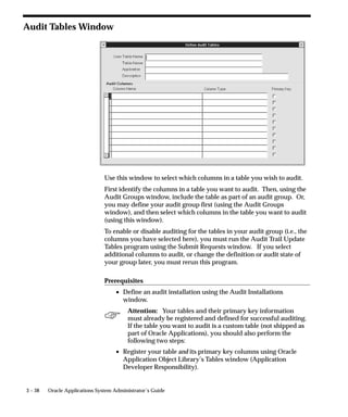 3 – 38 Oracle Applications System Administrator’s Guide
Audit Tables Window
Use this window to select which columns in a table you wish to audit.
First identify the columns in a table you want to audit. Then, using the
Audit Groups window, include the table as part of an audit group. Or,
you may define your audit group first (using the Audit Groups
window), and then select which columns in the table you want to audit
(using this window).
To enable or disable auditing for the tables in your audit group (i.e., the
columns you have selected here), you must run the Audit Trail Update
Tables program using the Submit Requests window. If you select
additional columns to audit, or change the definition or audit state of
your group later, you must rerun this program.
Prerequisites
• Define an audit installation using the Audit Installations
window.
Attention: Your tables and their primary key information
must already be registered and defined for successful auditing.
If the table you want to audit is a custom table (not shipped as
part of Oracle Applications), you should also perform the
following two steps:
• Register your table and its primary key columns using Oracle
Application Object Library’s Tables window (Application
Developer Responsibility).
 