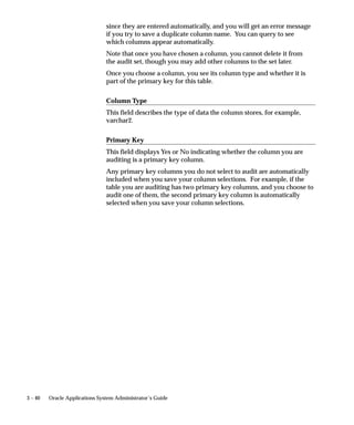 3 – 40 Oracle Applications System Administrator’s Guide
since they are entered automatically, and you will get an error message
if you try to save a duplicate column name. You can query to see
which columns appear automatically.
Note that once you have chosen a column, you cannot delete it from
the audit set, though you may add other columns to the set later.
Once you choose a column, you see its column type and whether it is
part of the primary key for this table.
Column Type
This field describes the type of data the column stores, for example,
varchar2.
Primary Key
This field displays Yes or No indicating whether the column you are
auditing is a primary key column.
Any primary key columns you do not select to audit are automatically
included when you save your column selections. For example, if the
table you are auditing has two primary key columns, and you choose to
audit one of them, the second primary key column is automatically
selected when you save your column selections.
 