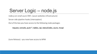 Server Logic – node.js
node.js on small azure VM’s (azure websites infrastructure)
Server side pipeline hooks (interceptors)
Out of the box you have access to the following node packages
(June Release) - you now have access to NPM
request, console, push.*, tables, sql, statusCodes, azure, mssql
 