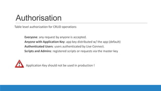 Authorisation
Table level authorization for CRUD operations
Everyone: any request by anyone is accepted.
Anyone with Application Key: app key distributed w/ the app (default)
Authenticated Users: users authenticated by Live Connect.
Scripts and Admins: registered scripts or requests via the master key
Application Key should not be used in production !
 