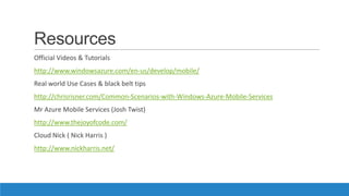 Resources
Official Videos & Tutorials
http://www.windowsazure.com/en-us/develop/mobile/
Real world Use Cases & black belt tips
http://chrisrisner.com/Common-Scenarios-with-Windows-Azure-Mobile-Services
Mr Azure Mobile Services (Josh Twist)
http://www.thejoyofcode.com/
Cloud Nick ( Nick Harris )
http://www.nickharris.net/
 