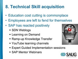 8. Technical Skill acquisitionEducation cost cutting is commonplaceEmployees are left to fend for themselvesSAP has reacted positivelySDN WeblogsLearning on DemandRamp-up Knowledge TransferYouTube learning channelsExpert Guided Implementation sessionsSAP Mentor Webinars