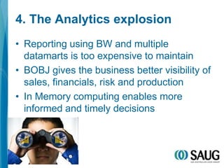4. The Analytics explosionReporting using BW and multiple datamarts is too expensive to maintainBOBJ gives the business better visibility of sales, financials, risk and productionIn Memory computing enables more informed and timely decisions
