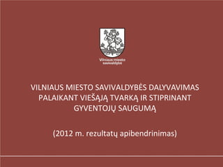 VILNIAUS MIESTO SAVIVALDYBĖS DALYVAVIMAS
  PALAIKANT VIEŠĄJĄ TVARKĄ IR STIPRINANT
          GYVENTOJŲ SAUGUMĄ

     (2012 m. rezultatų apibendrinimas)
 