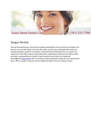 Saugus Dentist
At Essex Street Dental Care, we know that a healthy and beautiful smile can boost your confidence and
give you a sense of well-being. For the past thirty years, we have been creating beautiful smiles and
maintaining healthy mouths for our patients on the North Shore of Massachusetts. Our practice was
started by Dr. Mary Riley Pomponi, who proudly offers comprehensive dental care for children, adults
and seniors and guarantees the comfort of every member of your family. Our friendly and
knowledgeable Saugus dental staff is committed to understanding and meeting all of your dental needs.
At our office, our goal is to help you have the bright and healthy smile you've always wanted.
 
