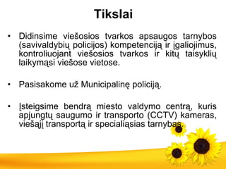 Tikslai Didinsime viešosios tvarkos apsaugos tarnybos (savivaldybių policijos) kompetenciją ir įgaliojimus, kontroliuojant viešosios tvarkos ir kitų taisyklių laikymąsi viešose vietose. Pasisakome už Municipalinę policiją.   Įsteigsime bendrą miesto valdymo centrą, kuris apjungtų saugumo ir transporto (CCTV) kameras, viešąjį transportą ir specialiąsias tarnybas. 