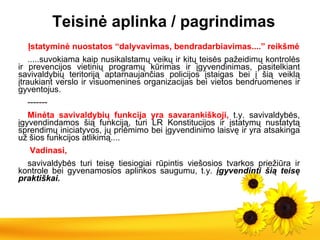 T eisinė aplinka / pagrindimas Įstatyminė nuostatos “dalyvavimas, bendradarbiavimas....” reikšmė .....suvokiama kaip nusikalstamų veikų ir kitų teisės pažeidimų kontrolės ir prevencijos vietinių programų kūrimas ir įgyvendinimas, pasitelkiant savivaldybių teritoriją aptarnaujančias policijos įstaigas bei į šią veiklą įtraukiant verslo ir visuomenines organizacijas bei vietos bendruomenes ir gyventojus. ------- Minėta savivaldybių funkcija yra savarankiškoji,  t.y. savivaldybės, įgyvendindamos šią funkciją, turi LR Konstitucijos ir įstatymų nustatytą sprendimų iniciatyvos, jų priėmimo bei įgyvendinimo laisvę ir yra atsakinga už šios funkcijos atlikimą.... Vadinasi, savivaldybės turi teisę tiesiogiai rūpintis viešosios tvarkos priežiūra ir kontrol e  bei gyvenamosios aplinkos saugumu,   t.y.  įgyvendinti šią teisę praktiškai.  