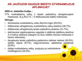AR JAUČIUOS I  SAUGUS MIESTO GYVENAMO JOJ E APLINKOJE?   2009 m. statistika liudija... 77 %  nusikalstamų veikų ir teisės pažeidimų   užregist ruojami  miestuose, iš jų 83,2  %  – 5 didžiuosiuose šalies miestuose . Vilniuje:  žemiausias nusikalstamų veikų ištyrimo lygis (29,5%) ; didžiausias užregistruotų nusikalstamų veikų skaičius (36,7%) ; didžiausias užregistruotų teisės pažeidimų skaičius (31,7%) ; dažniausiai registruojamos vagystės ir plėšimai (plėšimų skaičius 3–4 kartus didesnis palyginti su šiuo rodikliu kituose miestuose ir kaimo vietovėse) ; daugiausia teisės pažeidimų padaroma viešose vietose (45,8%), stoties rajone (9,7%), negyvenamose, apleistose patalpose (9,6%) ; didėja nusikalstamų veikų,  susijusi ų su  narkotinėmis  m edžiagomis  (34,5%) . 