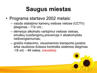S augus miestas Programa startavo 2002 metais : v aizdo stebėjimo kamerų viešose vietose   (CCTV) įdiegimas   -   112 vnt .; d ėmesys alkoholio vartojimui viešose vietose,  smulkių nusižengimų prevencija ir atsakomybės neišvengiamumas ;   g reičio matavimo, visuomeninio transporto juostos arba raudonos šviesos kontrolės sistemos diegimas -19 vnt .  - 49 vietos.  (neveikia) 