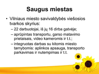 S augus miestas Vilniaus miesto savivaldybės viešosios tvarkos skyrius: 22 darbuotojai, iš jų 16 dirba gatvėje; aprūpintas transportu, garso matavimo prietaisais, video kameromis ir t.t.; integruotas darbas su kitomis miesto tarnybomis: aplinkos apsauga, tra n sporto parkavimas ir nutempimas ir t.t. 