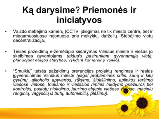 Ką dar ysime ? Priemonės ir iniciatyvos Vaizdo stebėjimo kamerų (CCTV) įdiegimas ne  tik  miesto centre, bet  ir  miegamuosiuose rajonuose prie mokyklų, darželių. Stebėjimo vietų decentralizacija. Teisės pažeidimų  e- žemėlapio sudarymas Vilniaus mieste ir viešas jo skelbimas gyventojams  (aktualu pasirenkant gyvenamąją vietą, planuojant naujas statybas, vykdant komercinę veiklą) . “ Smulkių” teisės pažeidimų prevencijos projektų rengimas ir realus įgyvendinimas Vilniaus mieste  (pagal problemines sritis: šunų ir kitų gyvūnų, alkoholio apyvartos, rūkymo, šiukšlinimo, aplinkos teršimo viešose vietose, triukšmo ir viešosios rimties trikdymo priežiūros  bei  kontrolės, pastatų niokojimo, jaunimo elgesio viešose vietose, masinių renginių, vagysčių iš butų, automobilių, plėšimų). 